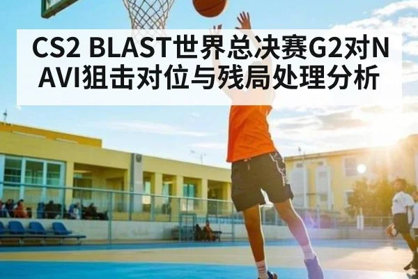 CS2 BLAST世界总决赛G2对NAVI狙击对位与残局处理分析