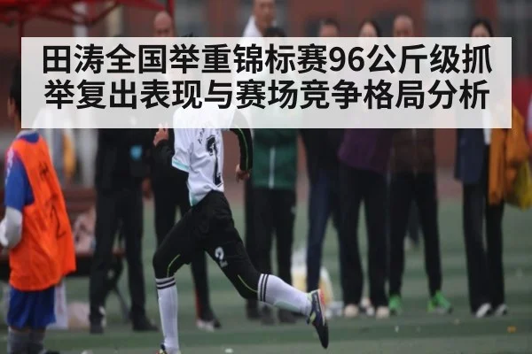 田涛全国举重锦标赛96公斤级抓举复出表现与赛场竞争格局分析